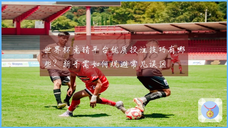 世界杯竞猜平台优质投注技巧有哪些？新手需如何规避常见误区