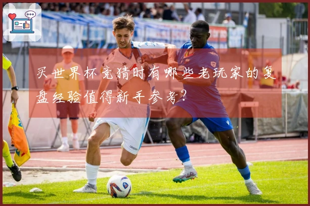 买世界杯竞猜时有哪些老玩家的复盘经验值得新手参考？