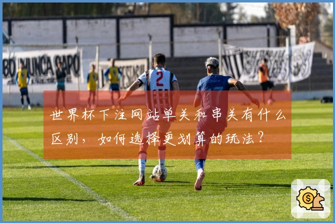 世界杯下注网站单关和串关有什么区别，如何选择更划算的玩法？