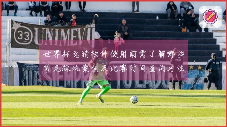 世界杯竞猜软件使用前需了解哪些常见踩坑案例及比赛时间查询方法