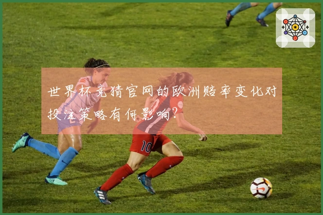 世界杯竞猜官网的欧洲赔率变化对投注策略有何影响？